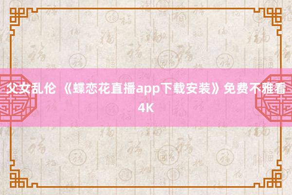 父女乱伦 《蝶恋花直播app下载安装》免费不雅看4K