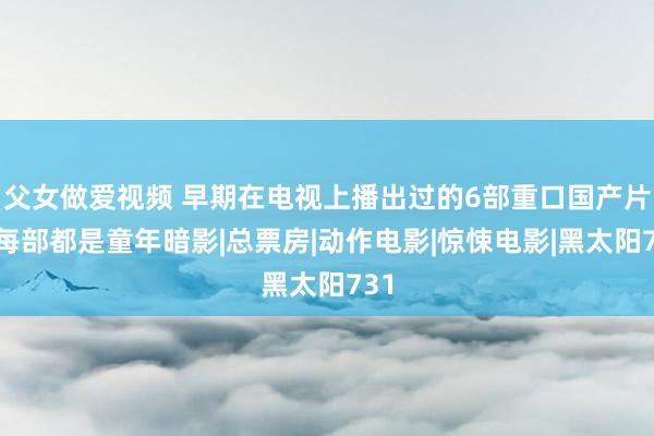 父女做爱视频 早期在电视上播出过的6部重口国产片，每部都是童年暗影|总票房|动作电影|惊悚电影|黑太阳731