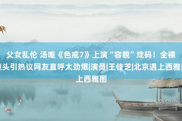 父女乱伦 汤唯《色戒7》上演“容貌”戏码！全裸镜头引热议网友直呼太劲爆|演员|王佳芝|北京遇上西雅图