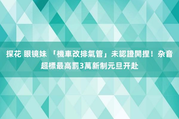 探花 眼镜妹 「機車改排氣管」未認證開捏！杂音超標最高罰3萬　新制元旦开赴
