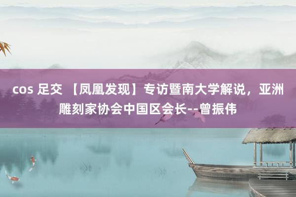 cos 足交 【凤凰发现】专访暨南大学解说，亚洲雕刻家协会中国区会长--曾振伟