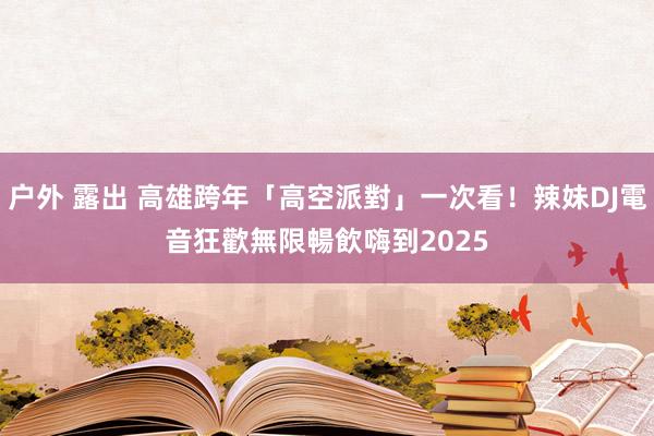 户外 露出 高雄跨年「高空派對」一次看！辣妹DJ電音狂歡　無限暢飲嗨到2025