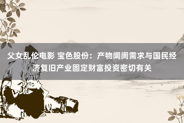 父女乱伦电影 宝色股份：产物阛阓需求与国民经济复旧产业固定财富投资密切有关