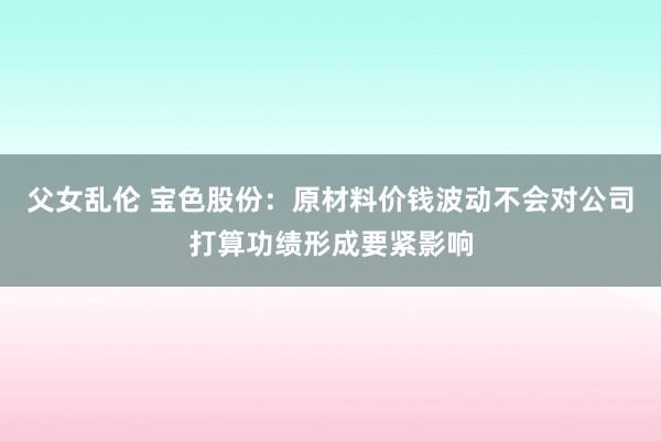 父女乱伦 宝色股份：原材料价钱波动不会对公司打算功绩形成要紧影响