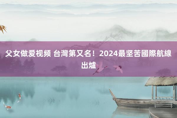 父女做爱视频 台灣第又名！2024最坚苦國際航線出爐