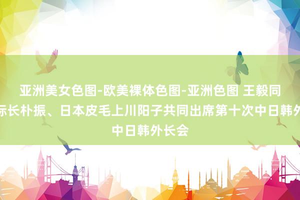 亚洲美女色图-欧美裸体色图-亚洲色图 王毅同韩国际长朴振、日本皮毛上川阳子共同出席第十次中日韩外长会