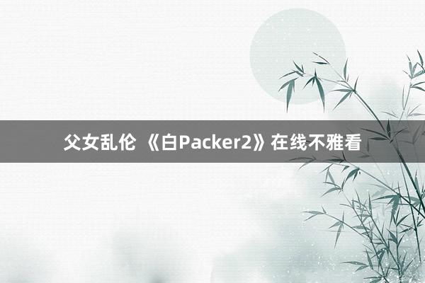 父女乱伦 《白Packer2》在线不雅看