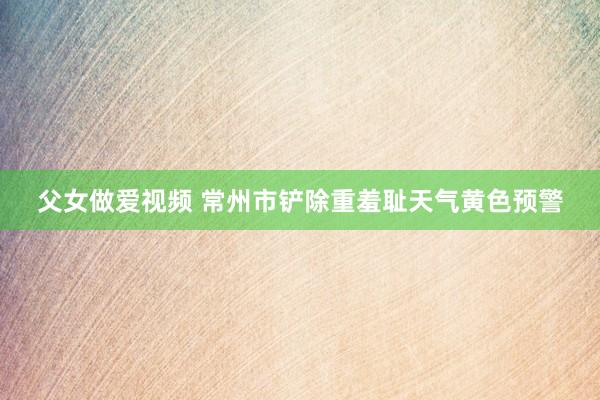 父女做爱视频 常州市铲除重羞耻天气黄色预警