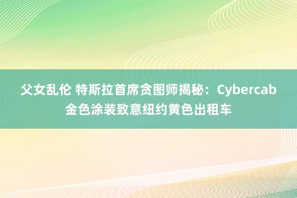 父女乱伦 特斯拉首席贪图师揭秘：Cybercab金色涂装致意纽约黄色出租车