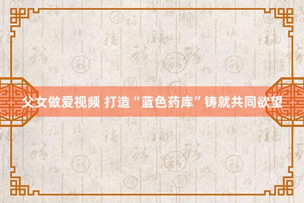 父女做爱视频 打造“蓝色药库”　铸就共同欲望