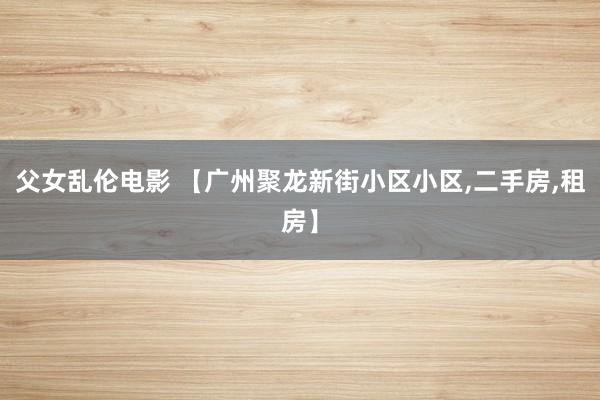 父女乱伦电影 【广州聚龙新街小区小区，二手房，租房】