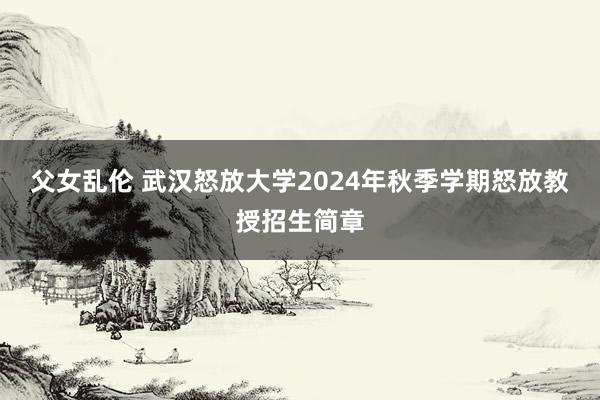 父女乱伦 武汉怒放大学2024年秋季学期怒放教授招生简章