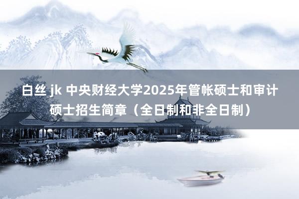 白丝 jk 中央财经大学2025年管帐硕士和审计硕士招生简章（全日制和非全日制）