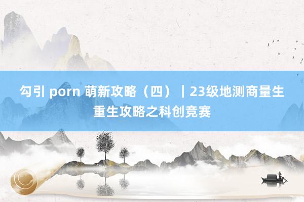 勾引 porn 萌新攻略（四）｜23级地测商量生重生攻略之科创竞赛