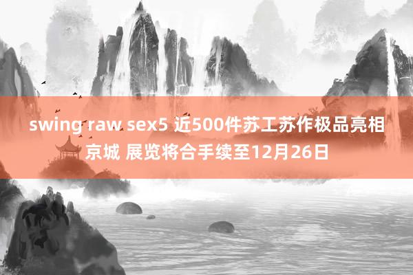 swing raw sex5 近500件苏工苏作极品亮相京城 展览将合手续至12月26日