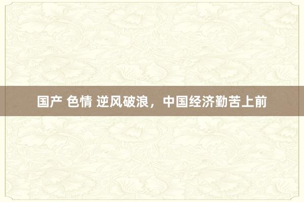 国产 色情 逆风破浪，中国经济勤苦上前