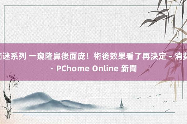 痴迷系列 一窺隆鼻後面庞！術後效果看了再決定 - 消費 - PChome Online 新聞