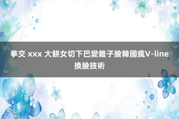 拳交 xxx 大餅女切下巴變錐子臉　韓國瘋V-line換臉技術