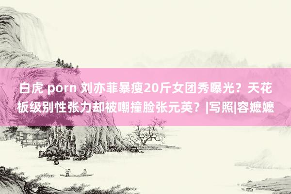 白虎 porn 刘亦菲暴瘦20斤女团秀曝光？天花板级别性张力却被嘲撞脸张元英？|写照|容嬷嬷