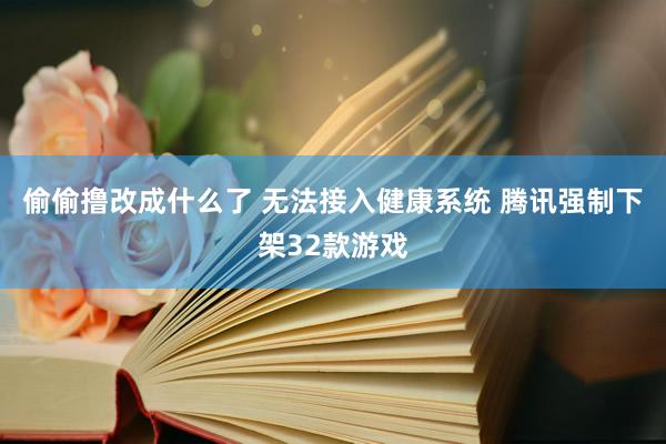 偷偷撸改成什么了 无法接入健康系统 腾讯强制下架32款游戏