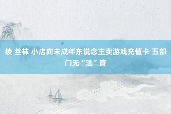 绫 丝袜 小店向未成年东说念主卖游戏充值卡 五部门无“法”管