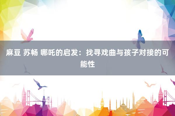 麻豆 苏畅 哪吒的启发：找寻戏曲与孩子对接的可能性