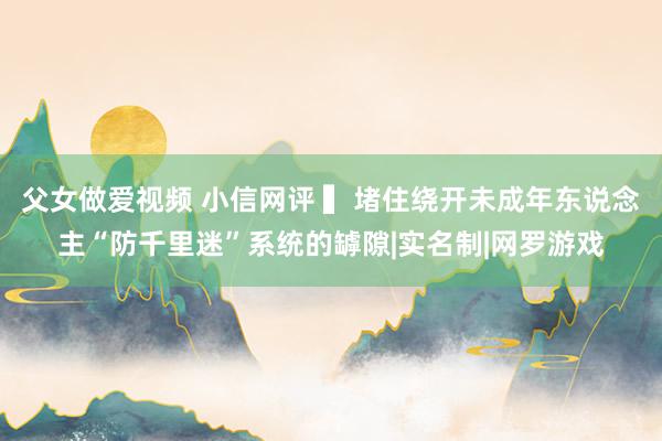 父女做爱视频 小信网评 ▍堵住绕开未成年东说念主“防千里迷”系统的罅隙|实名制|网罗游戏