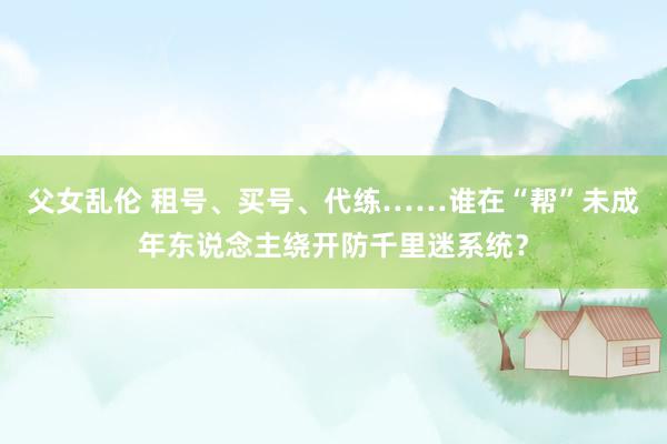 父女乱伦 租号、买号、代练……谁在“帮”未成年东说念主绕开防千里迷系统？