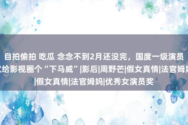 自拍偷拍 吃瓜 念念不到2月还没完，国度一级演员奚好意思娟，就给影视圈个“下马威”|影后|周野芒|假女真情|法官姆妈|优秀女演员奖