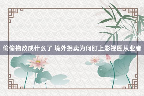 偷偷撸改成什么了 境外拐卖为何盯上影视圈从业者