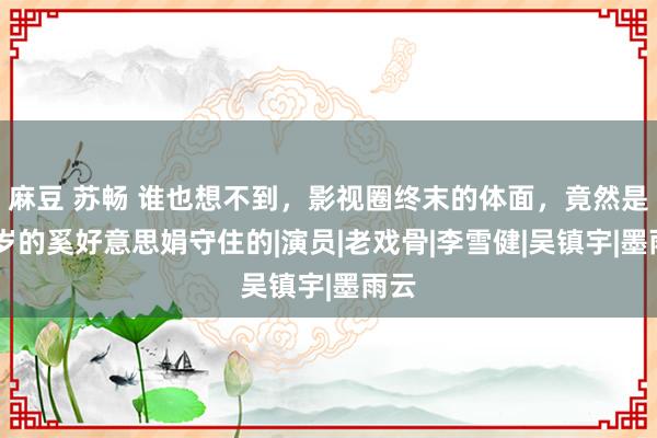 麻豆 苏畅 谁也想不到，影视圈终末的体面，竟然是70岁的奚好意思娟守住的|演员|老戏骨|李雪健|吴镇宇|墨雨云