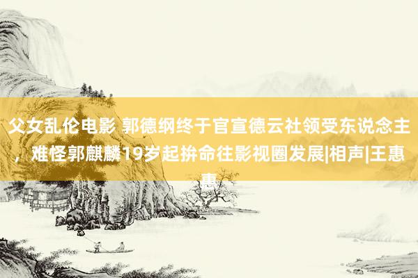父女乱伦电影 郭德纲终于官宣德云社领受东说念主，难怪郭麒麟19岁起拚命往影视圈发展|相声|王惠