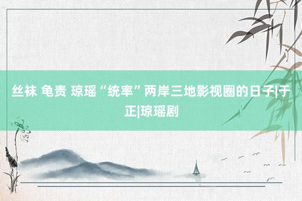 丝袜 龟责 琼瑶“统率”两岸三地影视圈的日子|于正|琼瑶剧