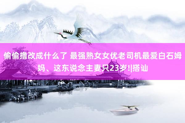 偷偷撸改成什么了 最强熟女女优老司机最爱白石姆妈、这东说念主妻只23岁!|搭讪