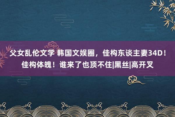 父女乱伦文学 韩国文娱圈，佳构东谈主妻34D！佳构体魄！谁来了也顶不住|黑丝|高开叉
