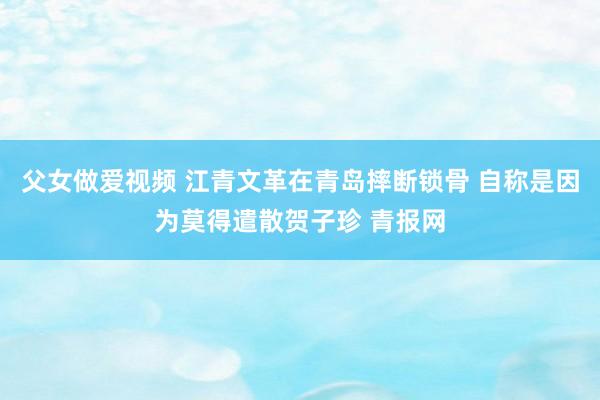 父女做爱视频 江青文革在青岛摔断锁骨 自称是因为莫得遣散贺子珍 青报网
