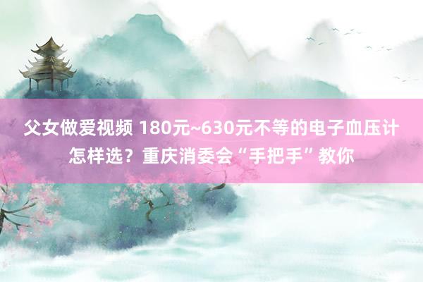 父女做爱视频 180元~630元不等的电子血压计怎样选？重庆消委会“手把手”教你