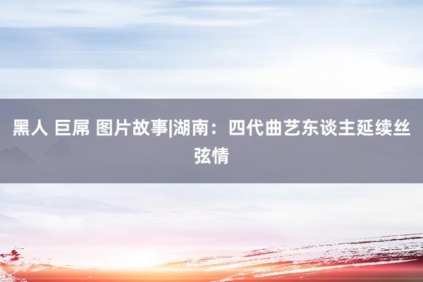 黑人 巨屌 图片故事|湖南：四代曲艺东谈主延续丝弦情