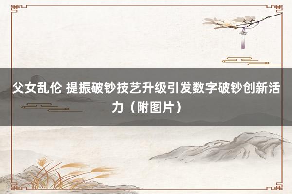 父女乱伦 提振破钞　技艺升级　引发数字破钞创新活力（附图片）