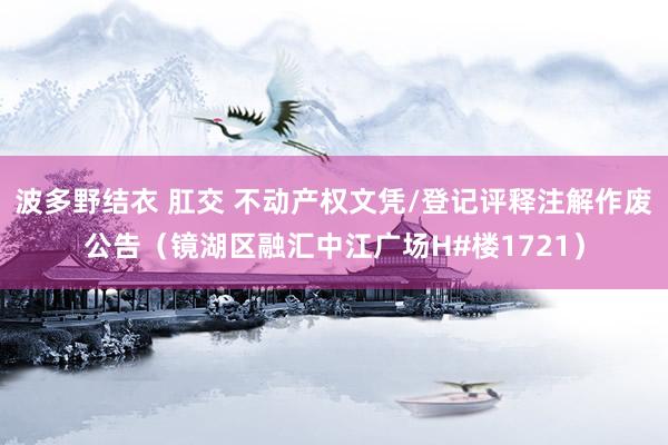 波多野结衣 肛交 不动产权文凭/登记评释注解作废公告（镜湖区融汇中江广场H#楼1721）