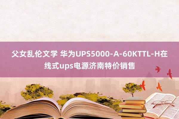 父女乱伦文学 华为UPS5000-A-60KTTL-H在线式ups电源济南特价销售
