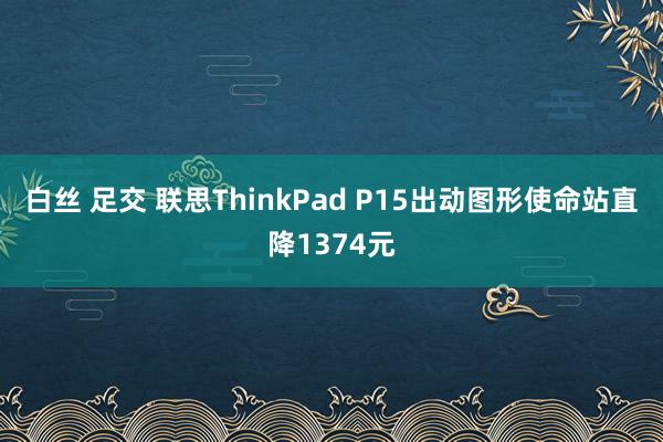 白丝 足交 联思ThinkPad P15出动图形使命站直降1374元
