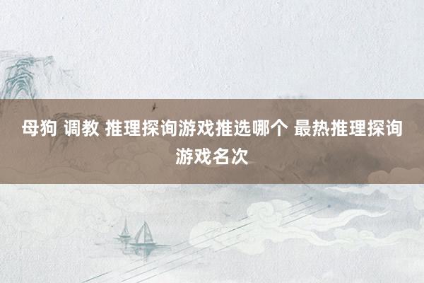 母狗 调教 推理探询游戏推选哪个 最热推理探询游戏名次
