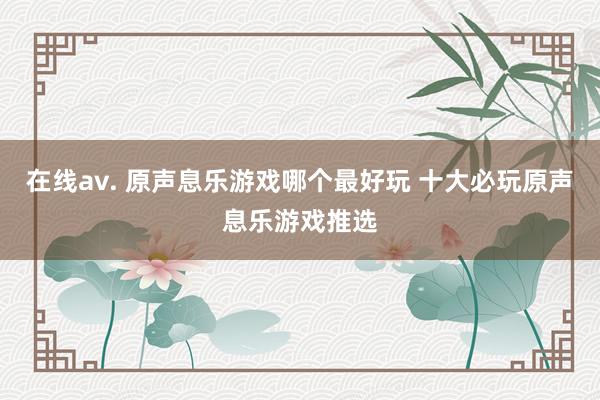 在线av. 原声息乐游戏哪个最好玩 十大必玩原声息乐游戏推选