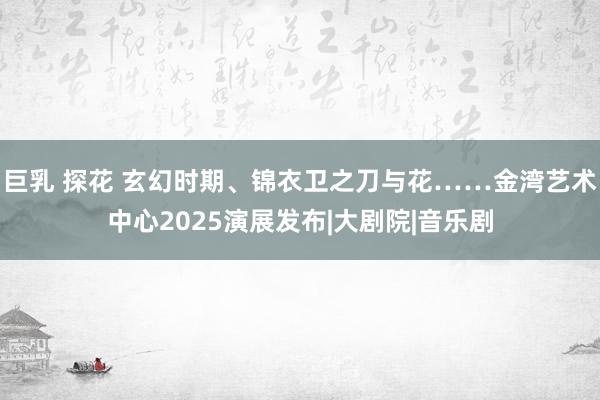 巨乳 探花 玄幻时期、锦衣卫之刀与花……金湾艺术中心2025演展发布|大剧院|音乐剧