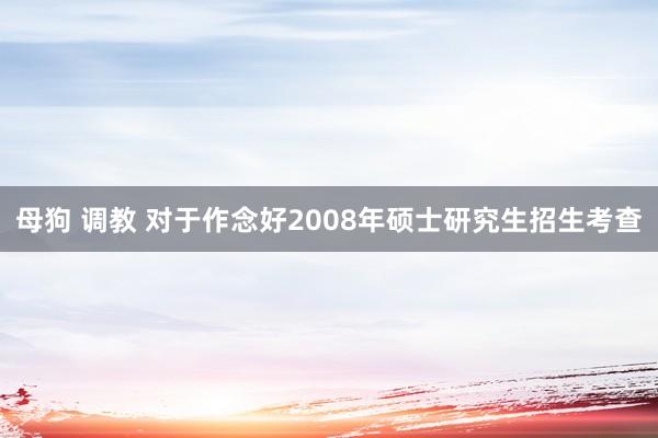 母狗 调教 对于作念好2008年硕士研究生招生考查