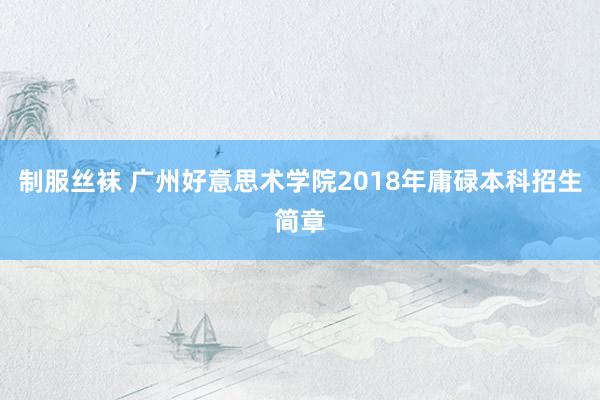 制服丝袜 广州好意思术学院2018年庸碌本科招生简章