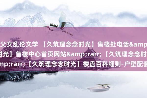 父女乱伦文学 【久筑理念念时光】售楼处电话&rarr;【久筑理念念时光】售楼中心首页网站&rarr;【久筑理念念时光】楼盘百科细则-户型配套