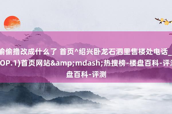 偷偷撸改成什么了 首页^绍兴卧龙石泗里售楼处电话_(TOP.1)首页网站&mdash;热搜榜-楼盘百科-评测