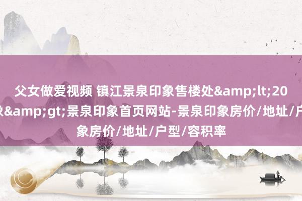 父女做爱视频 镇江景泉印象售楼处&lt;2025景泉印象&gt;景泉印象首页网站-景泉印象房价/地址/户型/容积率